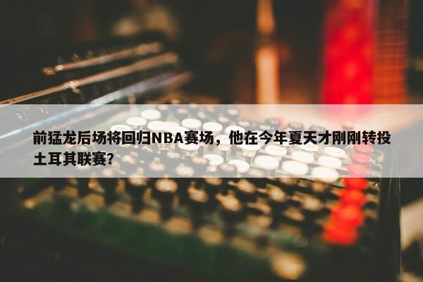 前猛龙后场将回归NBA赛场，他在今年夏天才刚刚转投土耳其联赛？