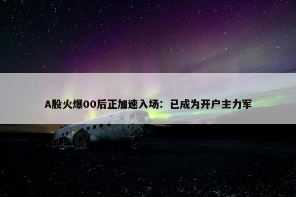 A股火爆00后正加速入场：已成为开户主力军