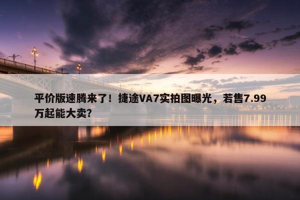 平价版速腾来了！捷途VA7实拍图曝光，若售7.99万起能大卖？