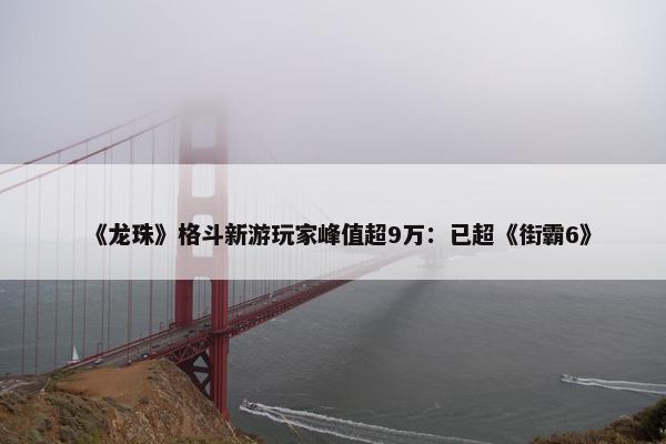 《龙珠》格斗新游玩家峰值超9万：已超《街霸6》