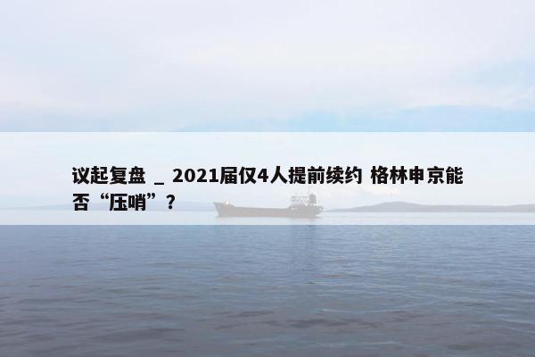 议起复盘 _ 2021届仅4人提前续约 格林申京能否“压哨”？