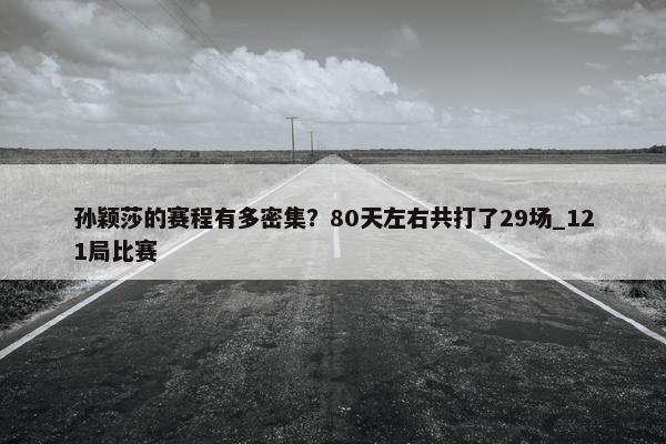 孙颖莎的赛程有多密集？80天左右共打了29场_121局比赛