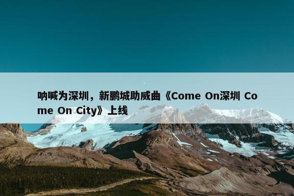 呐喊为深圳，新鹏城助威曲《Come On深圳 Come On City》上线