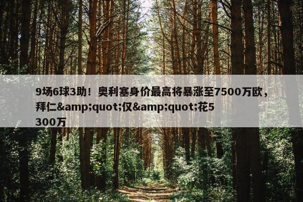 9场6球3助！奥利塞身价最高将暴涨至7500万欧，拜仁&quot;仅&quot;花5300万