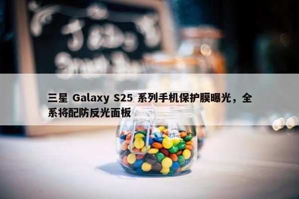 三星 Galaxy S25 系列手机保护膜曝光，全系将配防反光面板