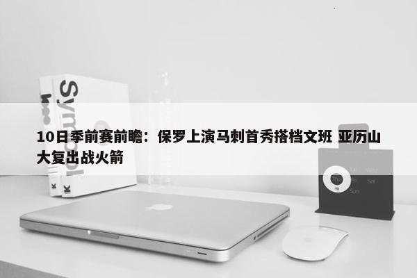 10日季前赛前瞻：保罗上演马刺首秀搭档文班 亚历山大复出战火箭