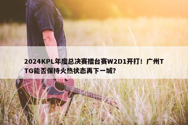 2024KPL年度总决赛擂台赛W2D1开打！广州TTG能否保持火热状态再下一城？