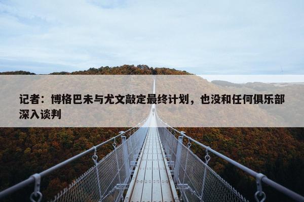 记者：博格巴未与尤文敲定最终计划，也没和任何俱乐部深入谈判