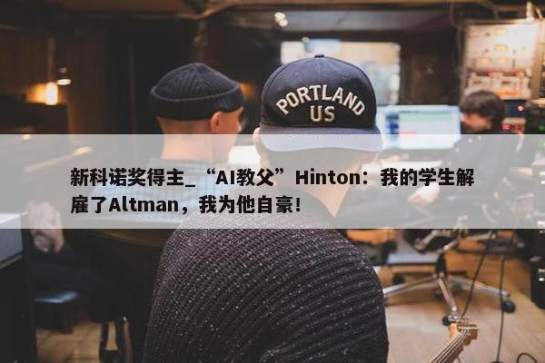 新科诺奖得主_“AI教父”Hinton：我的学生解雇了Altman，我为他自豪！