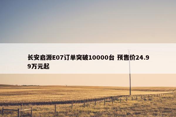 长安启源E07订单突破10000台 预售价24.99万元起