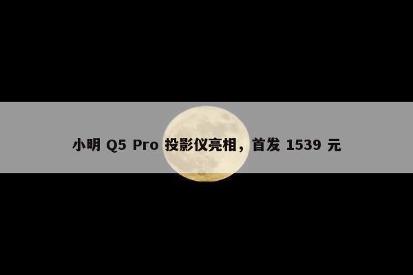 小明 Q5 Pro 投影仪亮相，首发 1539 元