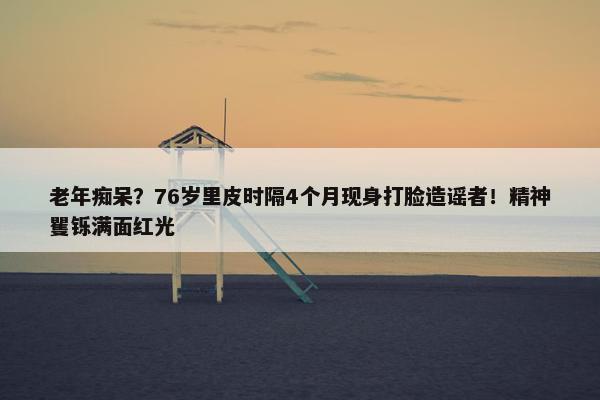 老年痴呆？76岁里皮时隔4个月现身打脸造谣者！精神矍铄满面红光