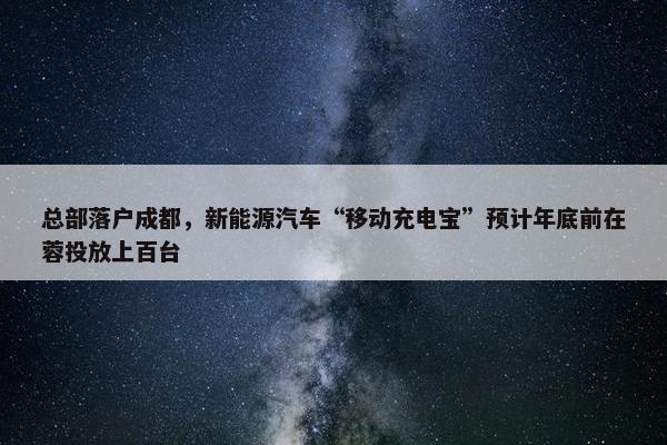 总部落户成都，新能源汽车“移动充电宝”预计年底前在蓉投放上百台