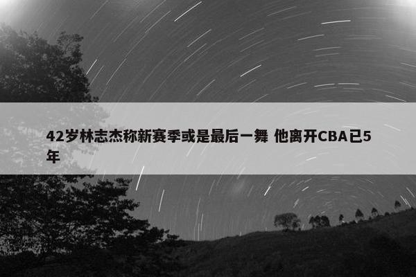 42岁林志杰称新赛季或是最后一舞 他离开CBA已5年