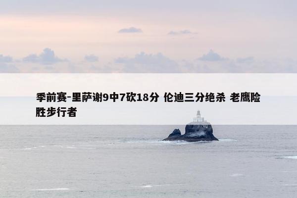 季前赛-里萨谢9中7砍18分 伦迪三分绝杀 老鹰险胜步行者