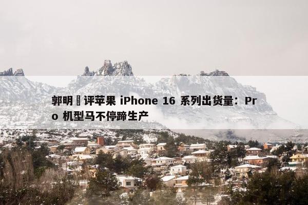 郭明錤评苹果 iPhone 16 系列出货量：Pro 机型马不停蹄生产