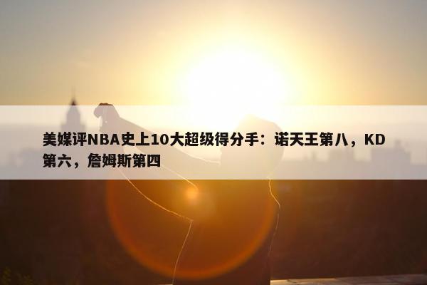 美媒评NBA史上10大超级得分手：诺天王第八，KD第六，詹姆斯第四