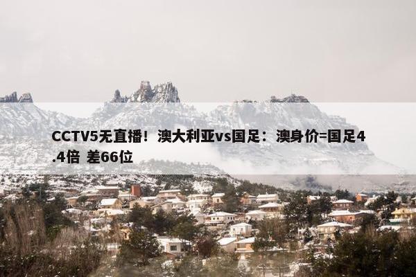 CCTV5无直播！澳大利亚vs国足：澳身价=国足4.4倍 差66位