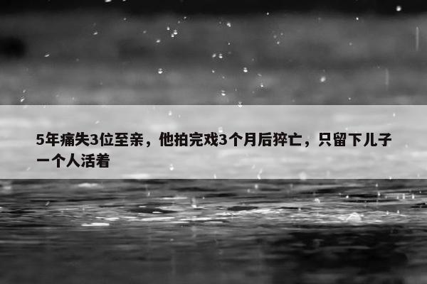 5年痛失3位至亲，他拍完戏3个月后猝亡，只留下儿子一个人活着