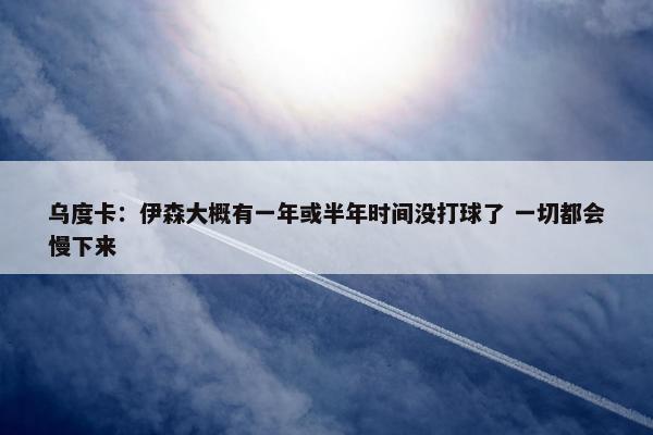 乌度卡：伊森大概有一年或半年时间没打球了 一切都会慢下来