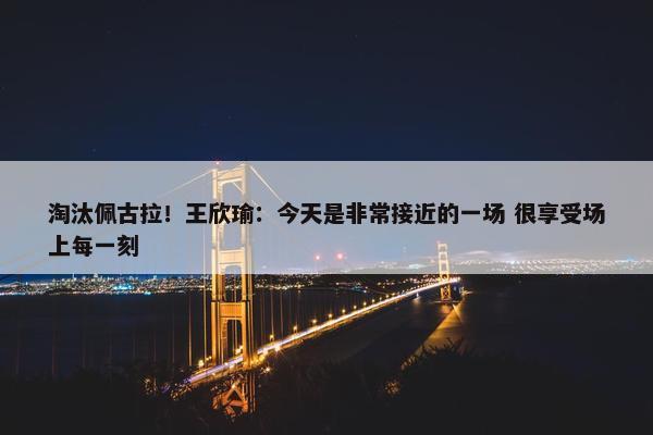 淘汰佩古拉！王欣瑜：今天是非常接近的一场 很享受场上每一刻