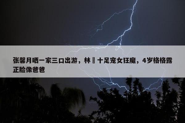 张馨月晒一家三口出游，林峯十足宠女狂魔，4岁格格露正脸像爸爸