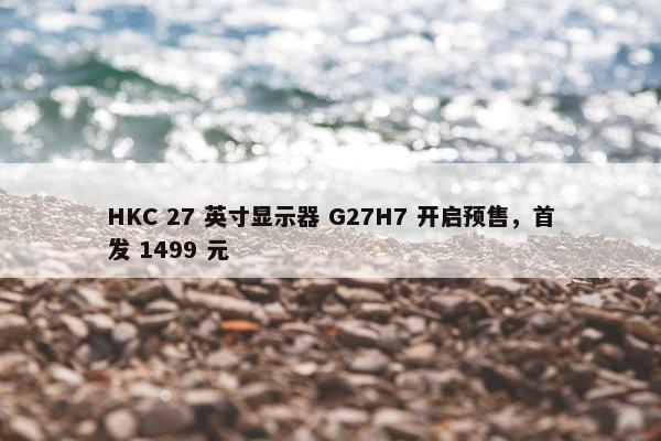 HKC 27 英寸显示器 G27H7 开启预售，首发 1499 元