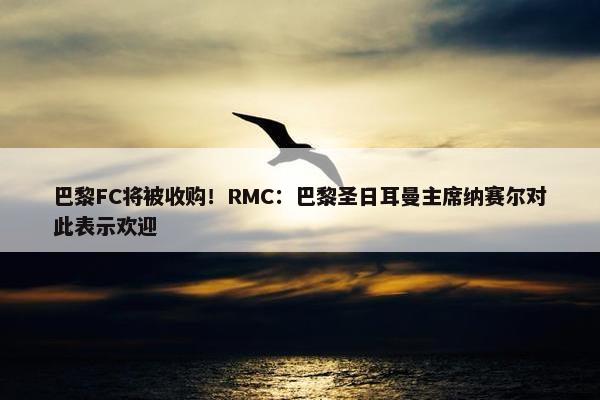 巴黎FC将被收购！RMC：巴黎圣日耳曼主席纳赛尔对此表示欢迎