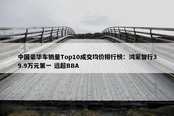 中国豪华车销量Top10成交均价排行榜：鸿蒙智行39.9万元第一 远超BBA