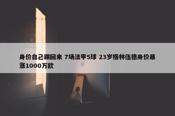 身价自己踢回来 7场法甲5球 23岁格林伍德身价暴涨1000万欧