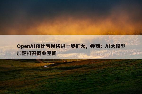 OpenAI预计亏损将进一步扩大，券商：AI大模型加速打开商业空间