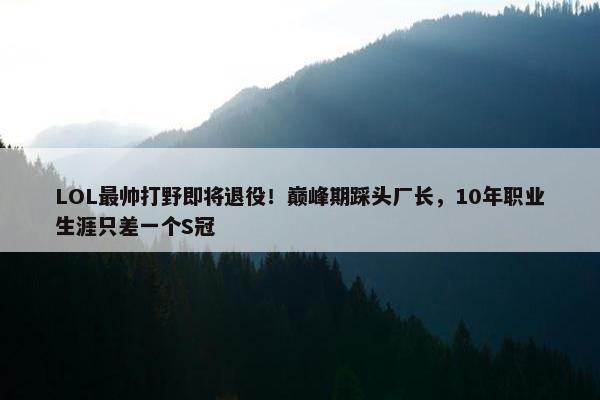 LOL最帅打野即将退役！巅峰期踩头厂长，10年职业生涯只差一个S冠