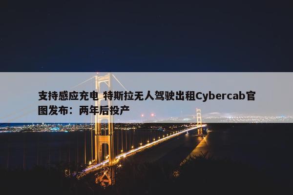 支持感应充电 特斯拉无人驾驶出租Cybercab官图发布：两年后投产