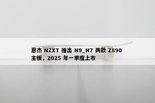 恩杰 NZXT 推出 N9_N7 两款 Z890 主板，2025 年一季度上市