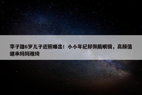 李子雄6岁儿子近照曝出！小小年纪却佩戴眼镜，高颜值继承妈妈雅琦