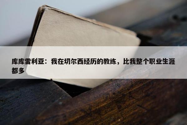 库库雷利亚：我在切尔西经历的教练，比我整个职业生涯都多