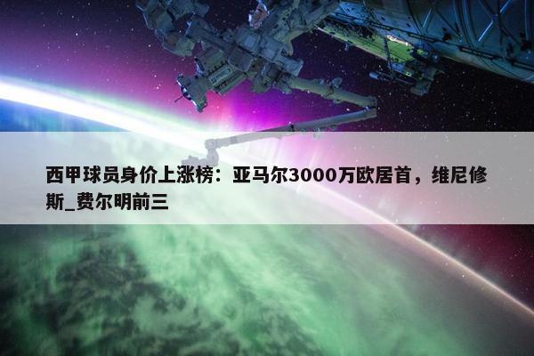 西甲球员身价上涨榜：亚马尔3000万欧居首，维尼修斯_费尔明前三