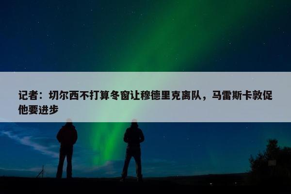 记者：切尔西不打算冬窗让穆德里克离队，马雷斯卡敦促他要进步