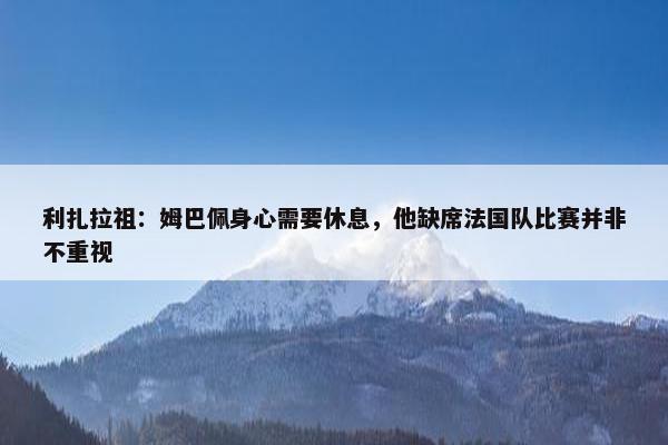 利扎拉祖：姆巴佩身心需要休息，他缺席法国队比赛并非不重视