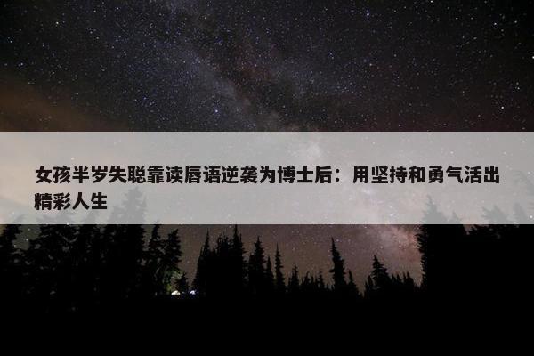 女孩半岁失聪靠读唇语逆袭为博士后：用坚持和勇气活出精彩人生