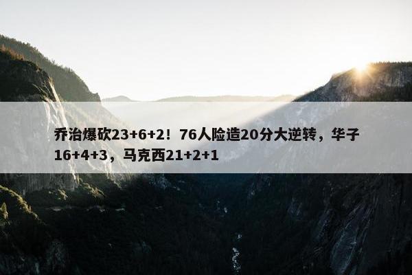 乔治爆砍23+6+2！76人险造20分大逆转，华子16+4+3，马克西21+2+1