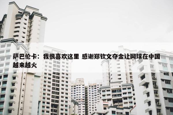 萨巴伦卡：我很喜欢这里 感谢郑钦文夺金让网球在中国越来越火