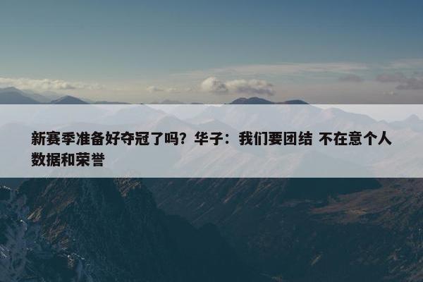 新赛季准备好夺冠了吗？华子：我们要团结 不在意个人数据和荣誉