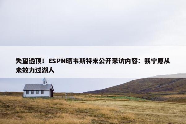 失望透顶！ESPN晒韦斯特未公开采访内容：我宁愿从未效力过湖人