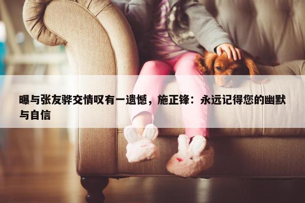 曝与张友骅交情叹有一遗憾，施正锋：永远记得您的幽默与自信