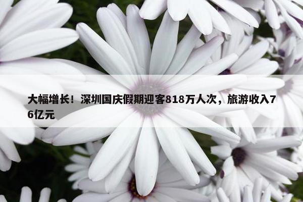 大幅增长！深圳国庆假期迎客818万人次，旅游收入76亿元