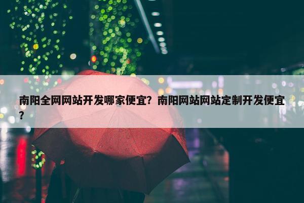 南阳全网网站开发哪家便宜？南阳网站网站定制开发便宜？