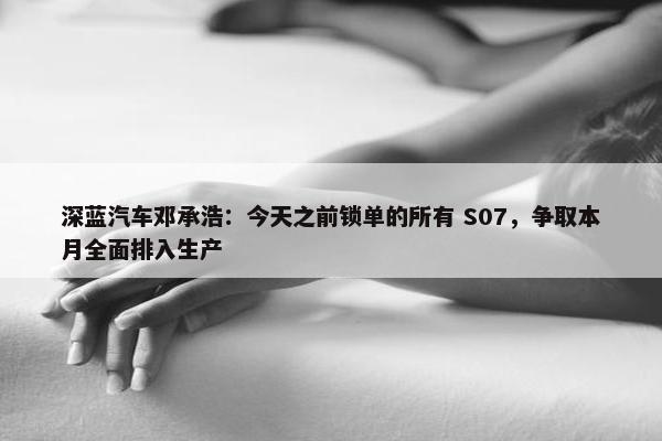 深蓝汽车邓承浩：今天之前锁单的所有 S07，争取本月全面排入生产