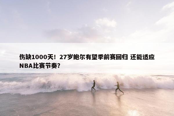 伤缺1000天！27岁鲍尔有望季前赛回归 还能适应NBA比赛节奏？