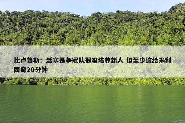 比卢普斯：活塞是争冠队很难培养新人 但至少该给米利西奇20分钟